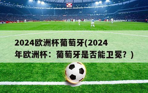 2024欧洲杯葡萄牙(2024年欧洲杯：葡萄牙是否能卫冕？)