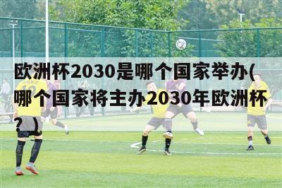 欧洲杯2030是哪个国家举办(哪个国家将主办2030年欧洲杯？)