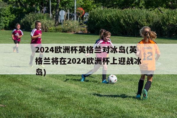 2024欧洲杯英格兰对冰岛(英格兰将在2024欧洲杯上迎战冰岛)