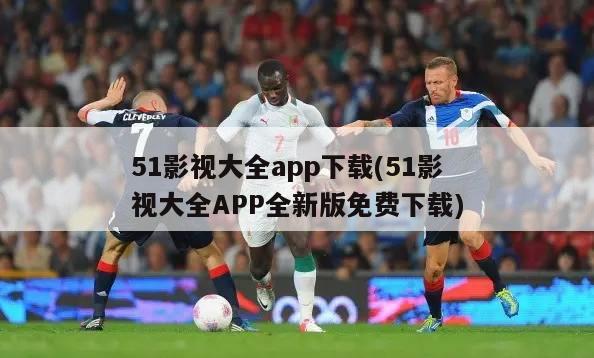 51影视大全app下载(51影视大全APP全新版免费下载)